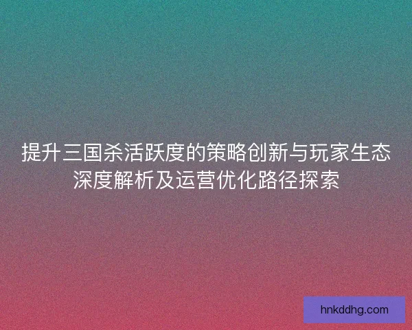 提升三国杀活跃度的策略创新与玩家生态深度解析及运营优化路径探索