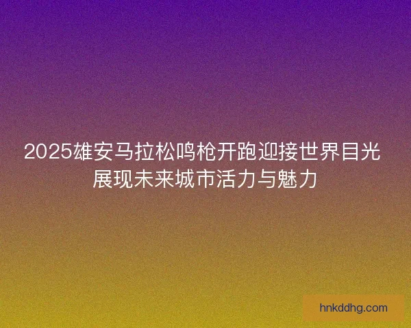 2025雄安马拉松鸣枪开跑迎接世界目光 展现未来城市活力与魅力