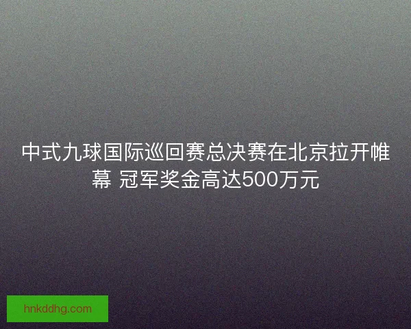 中式九球国际巡回赛总决赛在北京拉开帷幕 冠军奖金高达500万元