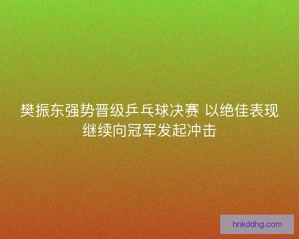 樊振东强势晋级乒乓球决赛 以绝佳表现继续向冠军发起冲击