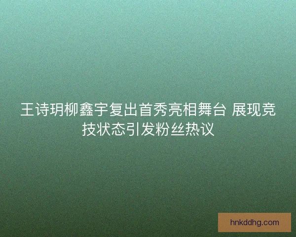 王诗玥柳鑫宇复出首秀亮相舞台 展现竞技状态引发粉丝热议