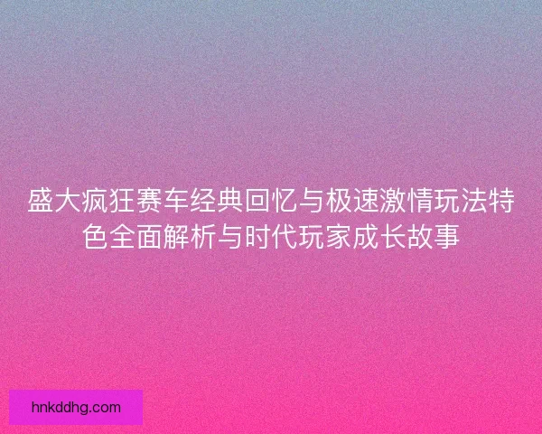 盛大疯狂赛车经典回忆与极速激情玩法特色全面解析与时代玩家成长故事