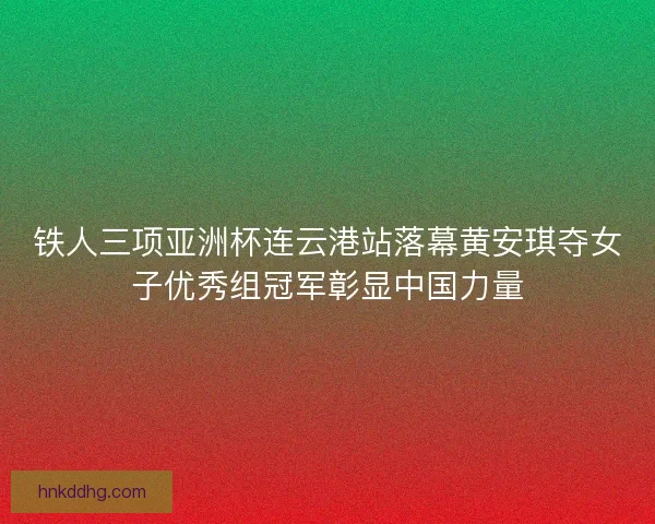 铁人三项亚洲杯连云港站落幕黄安琪夺女子优秀组冠军彰显中国力量