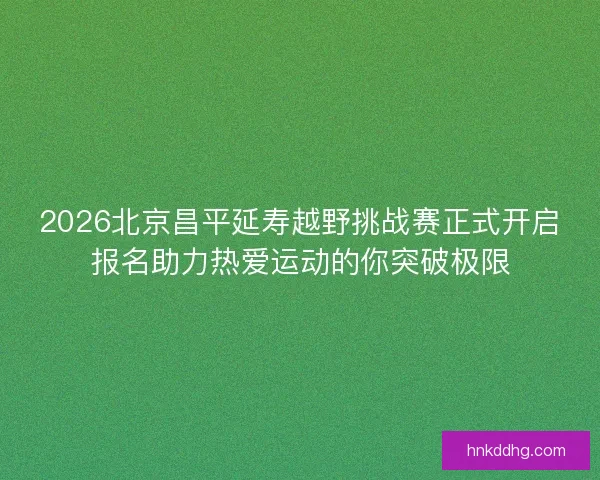 2026北京昌平延寿越野挑战赛正式开启报名助力热爱运动的你突破极限