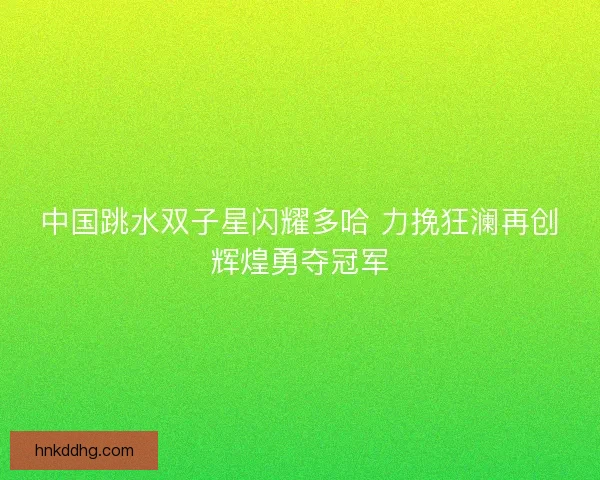 中国跳水双子星闪耀多哈 力挽狂澜再创辉煌勇夺冠军