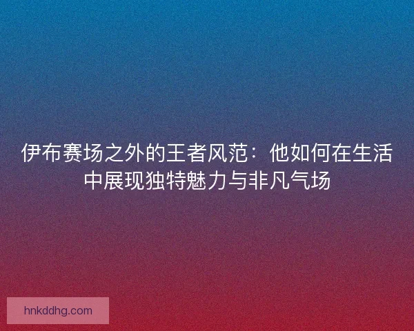伊布赛场之外的王者风范：他如何在生活中展现独特魅力与非凡气场