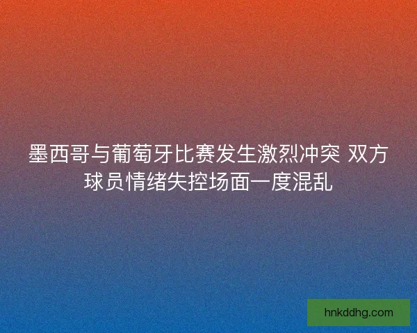 墨西哥与葡萄牙比赛发生激烈冲突 双方球员情绪失控场面一度混乱