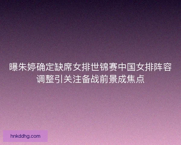 曝朱婷确定缺席女排世锦赛中国女排阵容调整引关注备战前景成焦点