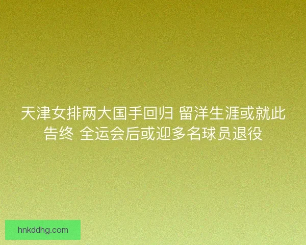 天津女排两大国手回归 留洋生涯或就此告终 全运会后或迎多名球员退役