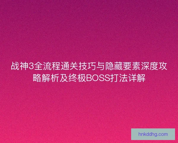 战神3全流程通关技巧与隐藏要素深度攻略解析及终极BOSS打法详解