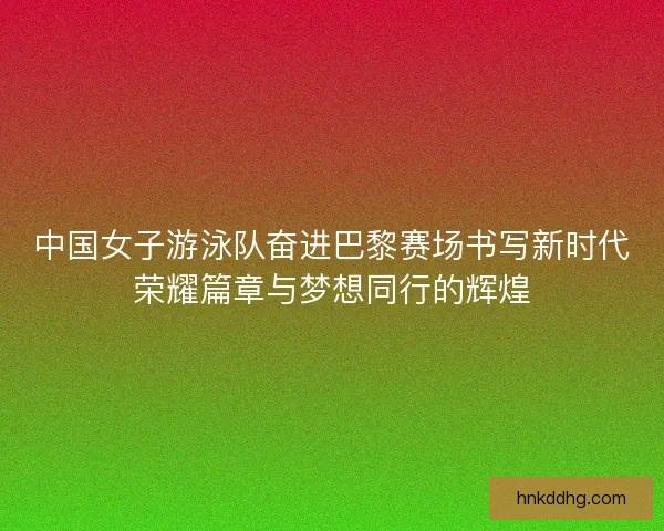 中国女子游泳队奋进巴黎赛场书写新时代荣耀篇章与梦想同行的辉煌