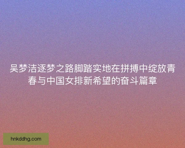 吴梦洁逐梦之路脚踏实地在拼搏中绽放青春与中国女排新希望的奋斗篇章