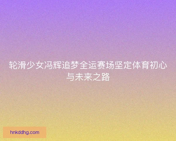 轮滑少女冯辉追梦全运赛场坚定体育初心与未来之路
