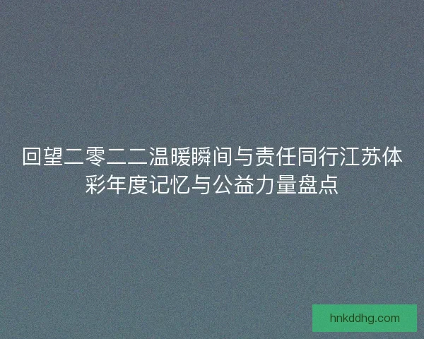 回望二零二二温暖瞬间与责任同行江苏体彩年度记忆与公益力量盘点