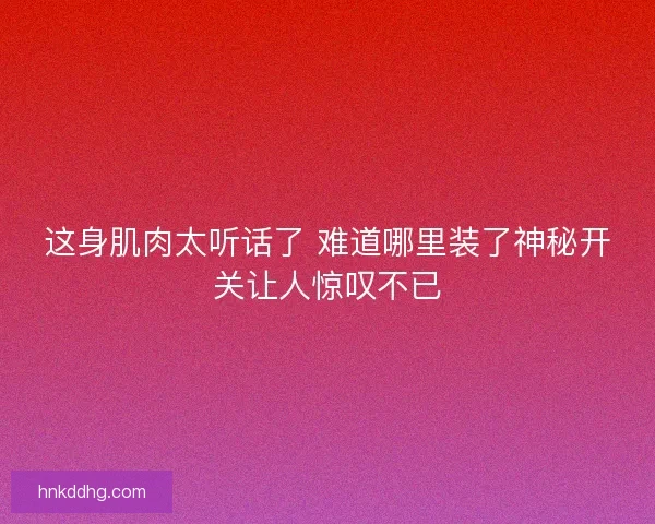 这身肌肉太听话了 难道哪里装了神秘开关让人惊叹不已