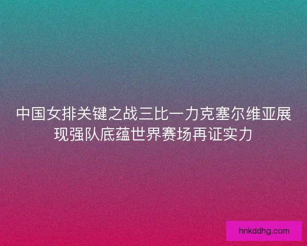 中国女排关键之战三比一力克塞尔维亚展现强队底蕴世界赛场再证实力