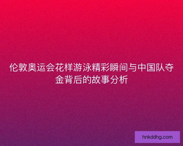 伦敦奥运会花样游泳精彩瞬间与中国队夺金背后的故事分析