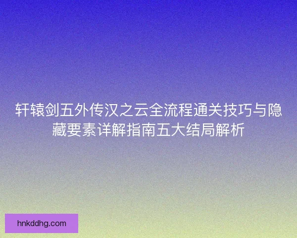 轩辕剑五外传汉之云全流程通关技巧与隐藏要素详解指南五大结局解析