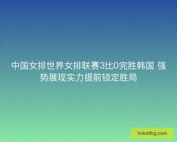 中国女排世界女排联赛3比0完胜韩国 强势展现实力提前锁定胜局