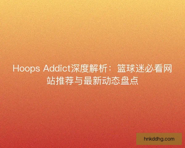 Hoops Addict深度解析：篮球迷必看网站推荐与最新动态盘点
