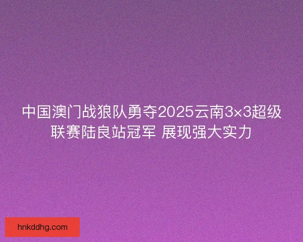 中国澳门战狼队勇夺2025云南3×3超级联赛陆良站冠军 展现强大实力