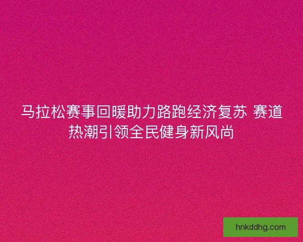 马拉松赛事回暖助力路跑经济复苏 赛道热潮引领全民健身新风尚