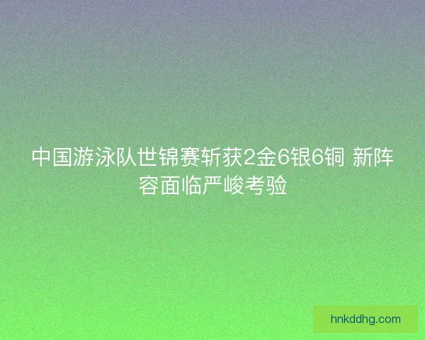 中国游泳队世锦赛斩获2金6银6铜 新阵容面临严峻考验
