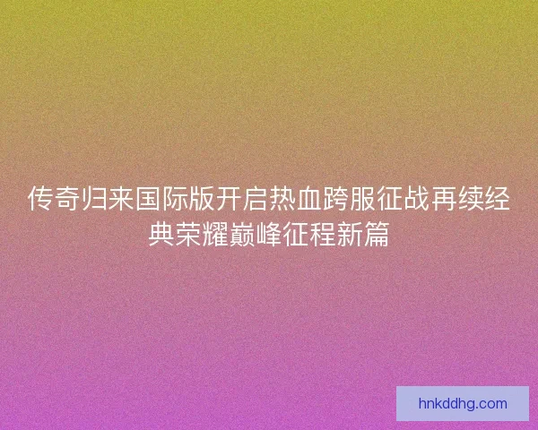 传奇归来国际版开启热血跨服征战再续经典荣耀巅峰征程新篇