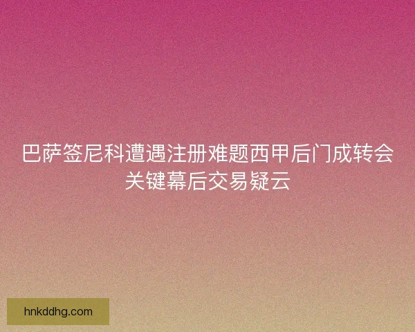 巴萨签尼科遭遇注册难题西甲后门成转会关键幕后交易疑云