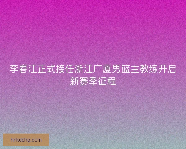 李春江正式接任浙江广厦男篮主教练开启新赛季征程