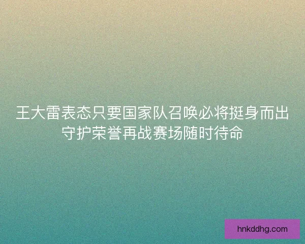 王大雷表态只要国家队召唤必将挺身而出守护荣誉再战赛场随时待命